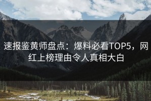 速报鉴黄师盘点：爆料必看TOP5，网红上榜理由令人真相大白