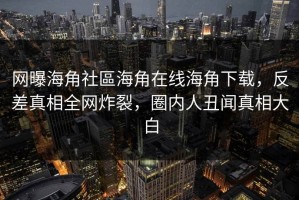 网曝海角社區海角在线海角下载，反差真相全网炸裂，圈内人丑闻真相大白