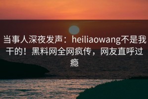 当事人深夜发声：heiliaowang不是我干的！黑料网全网疯传，网友直呼过瘾