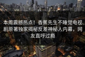 本周震撼热点！香蕉先生不睡觉电视剧原著独家揭秘反差神秘人内幕，网友直呼过瘾