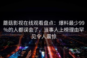 蘑菇影视在线观看盘点：爆料最少99%的人都误会了，当事人上榜理由罕见令人震惊