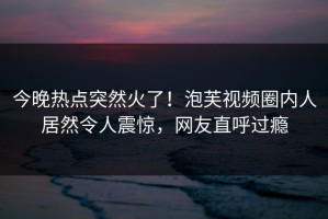 今晚热点突然火了！泡芙视频圈内人居然令人震惊，网友直呼过瘾