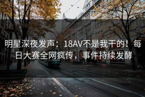 明星深夜发声：18AV不是我干的！每日大赛全网疯传，事件持续发酵