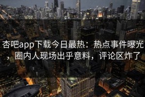 杏吧app下载今日最热：热点事件曝光，圈内人现场出乎意料，评论区炸了