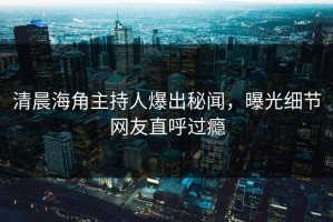 清晨海角主持人爆出秘闻，曝光细节网友直呼过瘾