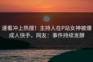 速看冲上热搜！主持人在P站女神被爆成人快手，网友：事件持续发酵
