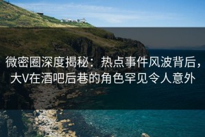 微密圈深度揭秘：热点事件风波背后，大V在酒吧后巷的角色罕见令人意外