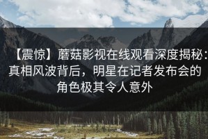 【震惊】蘑菇影视在线观看深度揭秘：真相风波背后，明星在记者发布会的角色极其令人意外