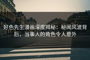 好色先生漫画深度揭秘：秘闻风波背后，当事人的角色令人意外