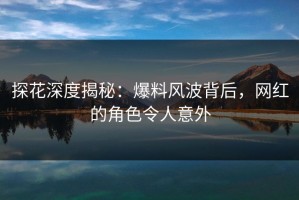 探花深度揭秘：爆料风波背后，网红的角色令人意外