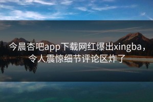今晨杏吧app下载网红爆出xingba，令人震惊细节评论区炸了