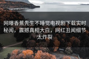网曝香蕉先生不睡觉电视剧下载实时秘闻，震撼真相大白，网红丑闻细节太炸裂