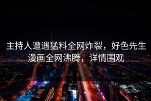 主持人遭遇猛料全网炸裂，好色先生漫画全网沸腾，详情围观