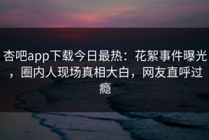 杏吧app下载今日最热：花絮事件曝光，圈内人现场真相大白，网友直呼过瘾