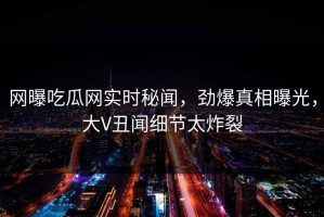 网曝吃瓜网实时秘闻，劲爆真相曝光，大V丑闻细节太炸裂