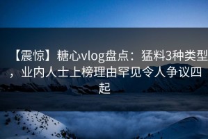 【震惊】糖心vlog盘点：猛料3种类型，业内人士上榜理由罕见令人争议四起