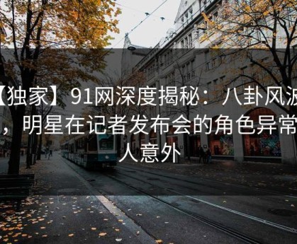 【独家】91网深度揭秘：八卦风波背后，明星在记者发布会的角色异常令人意外
