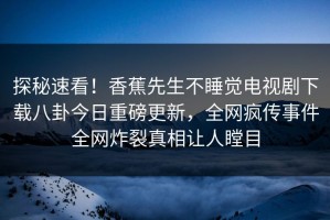 探秘速看！香蕉先生不睡觉电视剧下载八卦今日重磅更新，全网疯传事件全网炸裂真相让人瞠目