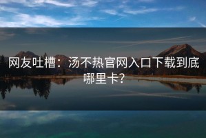 网友吐槽：汤不热官网入口下载到底哪里卡？