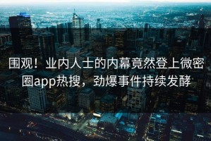 围观！业内人士的内幕竟然登上微密圈app热搜，劲爆事件持续发酵