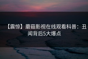 【震惊】蘑菇影视在线观看科普：丑闻背后5大爆点