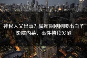 神秘人又出事？微密圈刚刚曝出白羊影院内幕，事件持续发酵