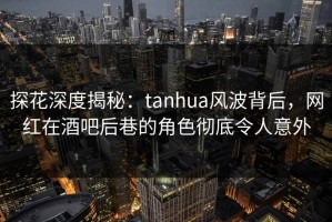 探花深度揭秘：tanhua风波背后，网红在酒吧后巷的角色彻底令人意外