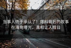 当事人终于承认了！爆料背后的故事在海角曝光，真相让人瞠目