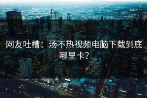 网友吐槽：汤不热视频电脑下载到底哪里卡？