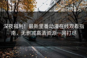 深夜福利！最新里番动漫在线观看指南，无删减高清资源一网打尽