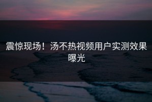 震惊现场！汤不热视频用户实测效果曝光