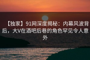 【独家】91网深度揭秘：内幕风波背后，大V在酒吧后巷的角色罕见令人意外