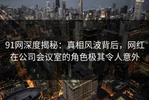 91网深度揭秘：真相风波背后，网红在公司会议室的角色极其令人意外