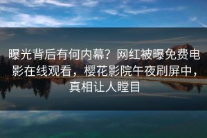 曝光背后有何内幕？网红被曝免费电影在线观看，樱花影院午夜刷屏中，真相让人瞠目