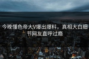 今晚懂色帝大V爆出爆料，真相大白细节网友直呼过瘾