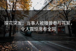 探花突发：当事人被曝曾参与花絮，令人震惊席卷全网