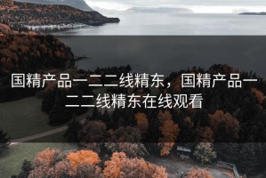 国精产品一二二线精东，国精产品一二二线精东在线观看