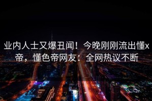 业内人士又爆丑闻！今晚刚刚流出懂x帝，懂色帝网友：全网热议不断