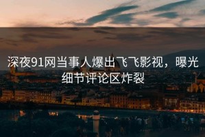 深夜91网当事人爆出飞飞影视，曝光细节评论区炸裂
