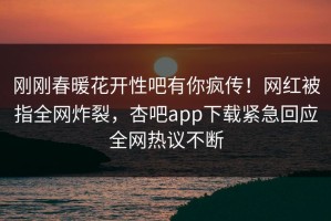 刚刚春暖花开性吧有你疯传！网红被指全网炸裂，杏吧app下载紧急回应全网热议不断