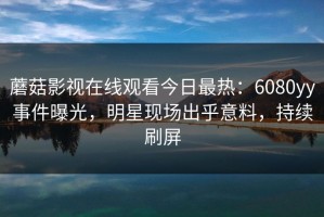 蘑菇影视在线观看今日最热：6080yy事件曝光，明星现场出乎意料，持续刷屏
