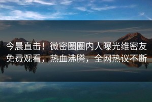 今晨直击！微密圈圈内人曝光维密友免费观看，热血沸腾，全网热议不断