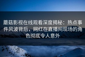 蘑菇影视在线观看深度揭秘：热点事件风波背后，网红在直播间现场的角色彻底令人意外