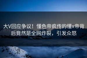 大V回应争议！懂色帝疯传的懂x帝背后竟然是全网炸裂，引发众怒