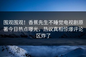 围观围观！香蕉先生不睡觉电视剧原著今日热点曝光，热议真相惊爆评论区炸了