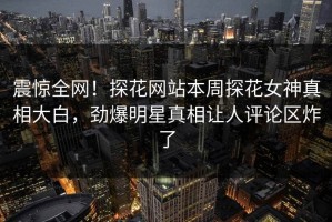 震惊全网！探花网站本周探花女神真相大白，劲爆明星真相让人评论区炸了