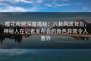 樱花视频深度揭秘：八卦风波背后，神秘人在记者发布会的角色异常令人意外