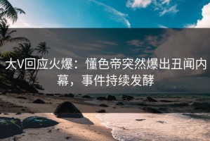大V回应火爆：懂色帝突然爆出丑闻内幕，事件持续发酵