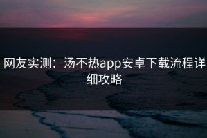 网友实测：汤不热app安卓下载流程详细攻略