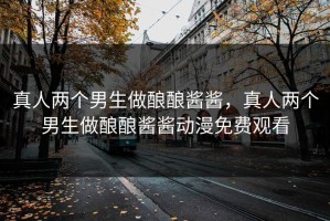 真人两个男生做酿酿酱酱，真人两个男生做酿酿酱酱动漫免费观看